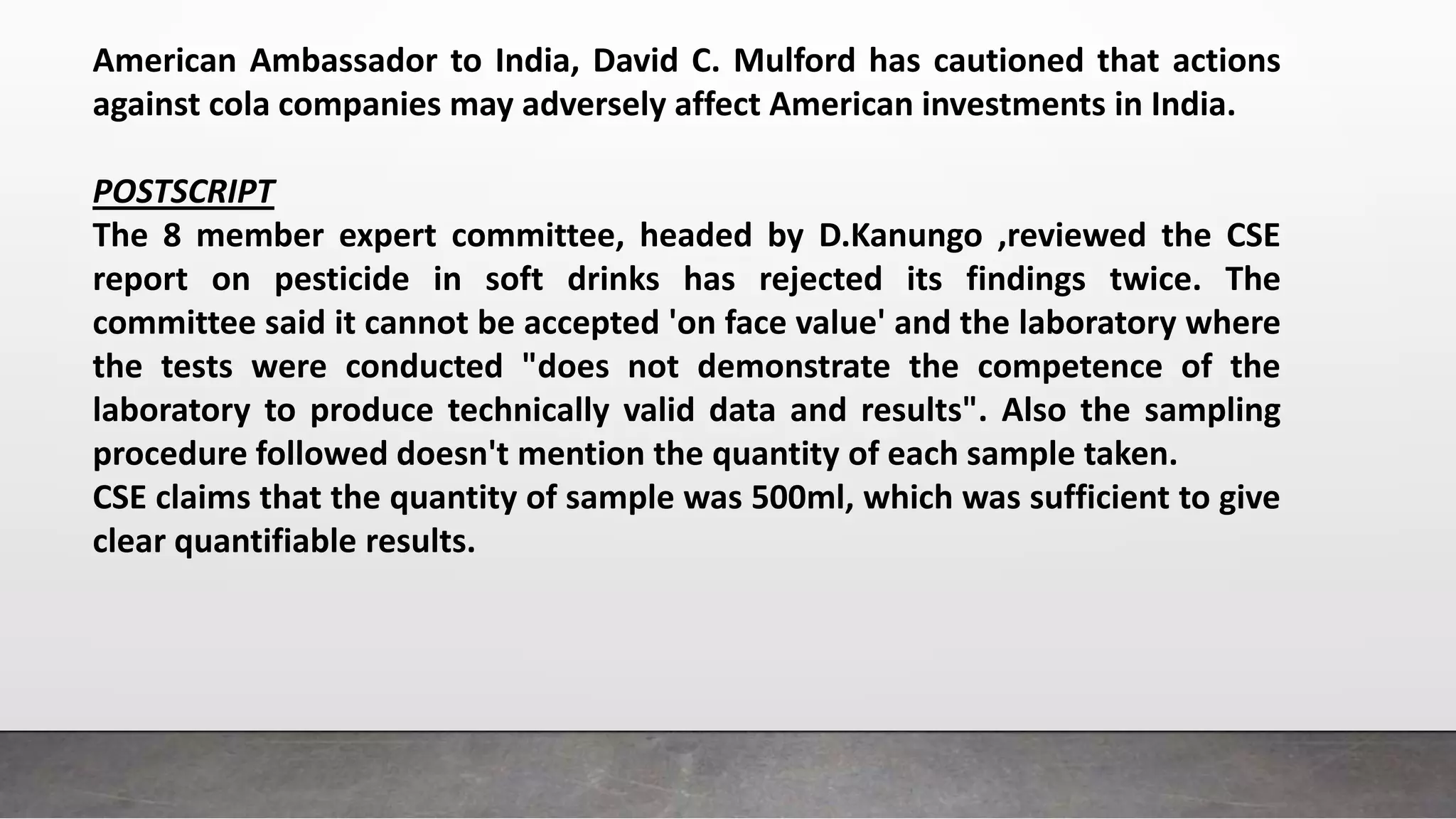 American Ambassador to India, David C. Mulford has cautioned that actions
against cola companies may adversely affect American investments in India.
POSTSCRIPT
The 8 member expert committee, headed by D.Kanungo ,reviewed the CSE
report on pesticide in soft drinks has rejected its findings twice. The
committee said it cannot be accepted 'on face value' and the laboratory where
the tests were conducted "does not demonstrate the competence of the
laboratory to produce technically valid data and results". Also the sampling
procedure followed doesn't mention the quantity of each sample taken.
CSE claims that the quantity of sample was 500ml, which was sufficient to give
clear quantifiable results.
 