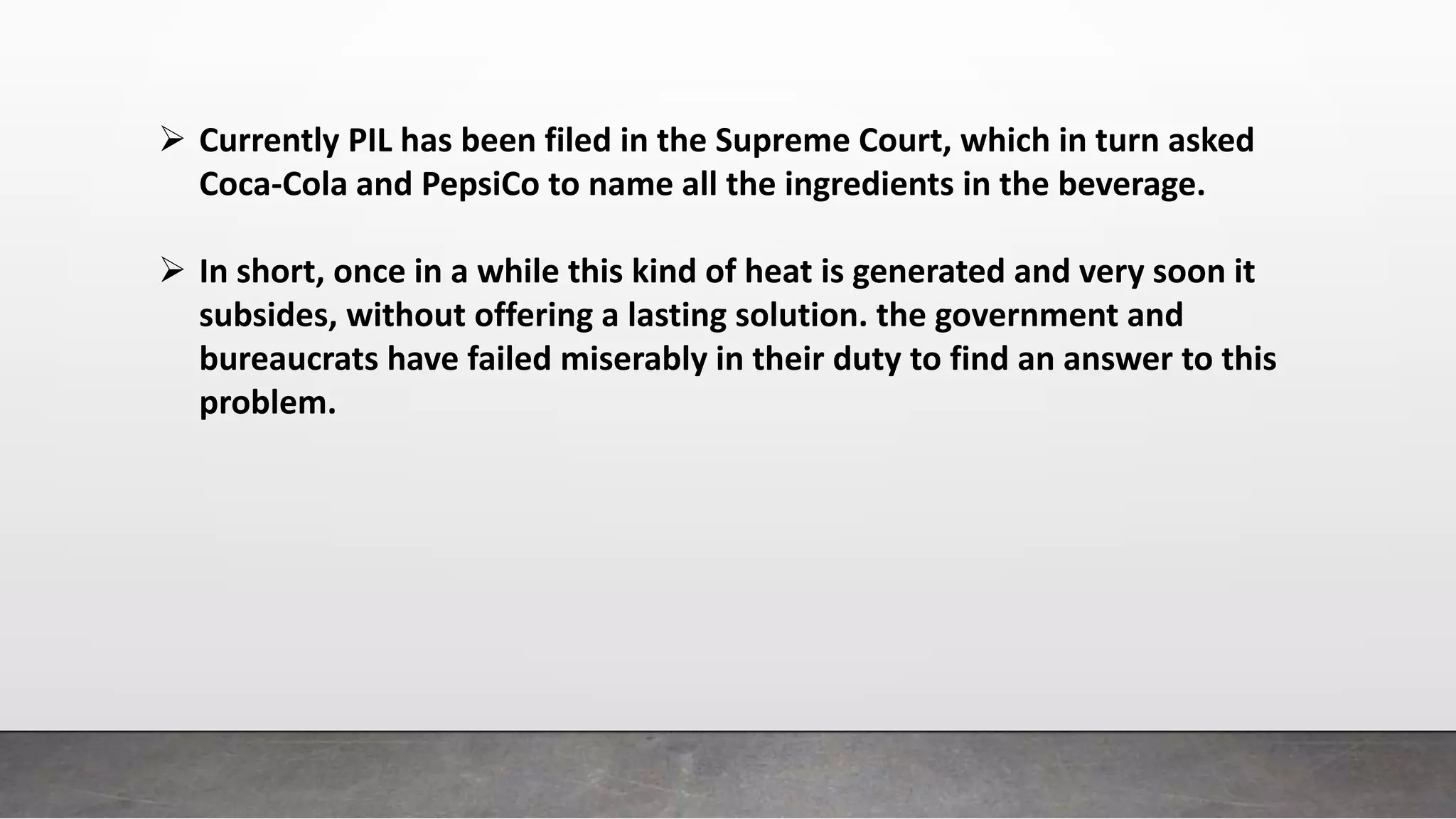  Currently PIL has been filed in the Supreme Court, which in turn asked
Coca-Cola and PepsiCo to name all the ingredients in the beverage.
 In short, once in a while this kind of heat is generated and very soon it
subsides, without offering a lasting solution. the government and
bureaucrats have failed miserably in their duty to find an answer to this
problem.
 