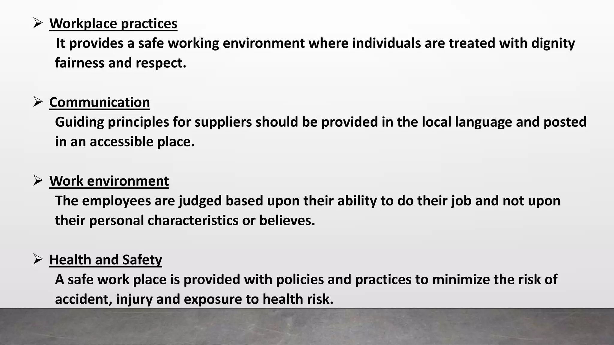  Workplace practices
It provides a safe working environment where individuals are treated with dignity
fairness and respect.
 Communication
Guiding principles for suppliers should be provided in the local language and posted
in an accessible place.
 Work environment
The employees are judged based upon their ability to do their job and not upon
their personal characteristics or believes.
 Health and Safety
A safe work place is provided with policies and practices to minimize the risk of
accident, injury and exposure to health risk.
 
