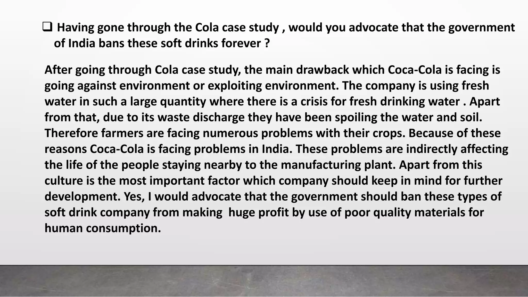  Having gone through the Cola case study , would you advocate that the government
of India bans these soft drinks forever ?
After going through Cola case study, the main drawback which Coca-Cola is facing is
going against environment or exploiting environment. The company is using fresh
water in such a large quantity where there is a crisis for fresh drinking water . Apart
from that, due to its waste discharge they have been spoiling the water and soil.
Therefore farmers are facing numerous problems with their crops. Because of these
reasons Coca-Cola is facing problems in India. These problems are indirectly affecting
the life of the people staying nearby to the manufacturing plant. Apart from this
culture is the most important factor which company should keep in mind for further
development. Yes, I would advocate that the government should ban these types of
soft drink company from making huge profit by use of poor quality materials for
human consumption.
 
