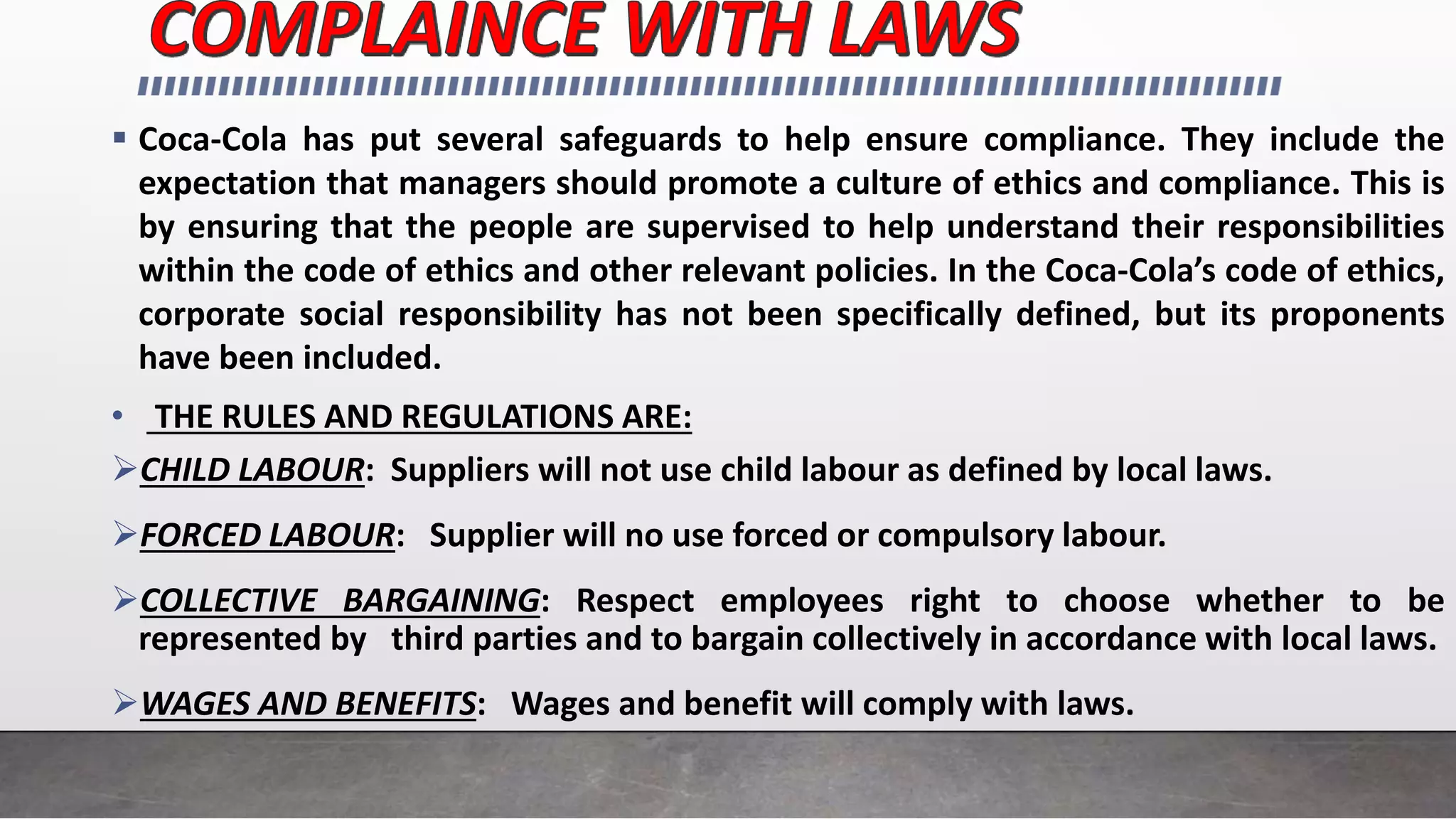  Coca-Cola has put several safeguards to help ensure compliance. They include the
expectation that managers should promote a culture of ethics and compliance. This is
by ensuring that the people are supervised to help understand their responsibilities
within the code of ethics and other relevant policies. In the Coca-Cola’s code of ethics,
corporate social responsibility has not been specifically defined, but its proponents
have been included.
• THE RULES AND REGULATIONS ARE:
CHILD LABOUR: Suppliers will not use child labour as defined by local laws.
FORCED LABOUR: Supplier will no use forced or compulsory labour.
COLLECTIVE BARGAINING: Respect employees right to choose whether to be
represented by third parties and to bargain collectively in accordance with local laws.
WAGES AND BENEFITS: Wages and benefit will comply with laws.
 