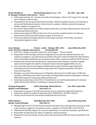 BaxterHealthcare PlasmafractionationBiologics CMO Dec 2003 – June 2006
Sr. Manager II, Quality Laboratories LA CA
 Staff of approximately 45+ chemists and medical technologists. 6 direct, 24/7 support of on site mfg
and 7 US plasma collectionsites.
 Responsible forthe site quality laboratoriesincluding– laboratory quality assurance,raw materials, in
processand finishedgoods analysis, technicalservices samples, validation, method development,
stability, regulatory compliance, etc.
 ReceivedSix Sigma/DMAIC Green Belttraining forLaboratory cycletime reductionprojects and overall
increased operational efficiency.
 Reduced operating by 0.5 MM overthe course of one yeardue toimplementation of continuous
improvement projectsand staff training in 6 sigma, 5S, lean lab, etc.
 Hosted and supported monthly audits by US and foreigncustomers, 3 FDA audits, and various
international regulatory bodies.
Lonza Biologics Proteins / mAB’s – Biologics CMO / API’s June2002to Dec2003
Assoc. Director of Quality Laboratories Portsmouth NH
 Staff of 70+ employees (analysts, supervisors and managers – 7 direct reports).
 Responsible forMicrobiologicsand Immunology laboratories, laboratory Quality Assurance and
regulatory compliance, raw materials group, Quality Control lab, analyticalmethods dev/Biochemistry,
TechnicalIS(LIMS)andEMlaboratory programs(undercGMP) compliance(cGMP/GLP/GTP,ICH,etc).
 Supported site wideand directedlaboratory organizationalculturechange ie. Continuous quality
improvementbroughtto the mfg floor.Employeesempoweredandengaged (TQM,Lean,etc.).
 One of sevenSite Directorsplanning and implementing strategic initiativessupporting positive
culturalgrowthatthePortsmouthNHsitesupportinga 460+ employeemammaliancellculture
manufacturing facility.
 Managed a successful relocationproject of all Quality Laboratories from 4500 sq.ft.to17,000 sq.ft,
includinga LIMSdeployment,whileconcurrently providingseamlessmanufacturingsupport, comingin
3MM under budget and requiring no additionalhead count.
 Reducedgroup operating costby 25% in 10 months due to successfulimplementationof continuous
quality improvementinitiatives. Leftduring a company downsizing.
GenzymeDiagnostics mAB’sandtesting -MedicalDevice June 2001 to June 2002
Quality Control Manager SanCarlos,CA
 Responsible fora group of 10 in QC, QA, Customer Service, Laboratory Safety and TechService.
 Laboratory regulatory complianceoperating under 21CFR210/211 and 800’s, ICH Q7A.
 Facility closureannounced; receivedand acceptedjob offerfromLonza.
DSM Catalytica Small MoleculeAPI’s CMO June1999to June2001
Quality Control Manager Palo Alto CA
 Managed eight to twelve24/7professionalchemists and supervisorsin QC laboratory assuring an audit
ready operation, regulatory and quality assurance compliance (ICH Q7A GMP’s, CFR 210/211).
 Implemented SPC/SQC program forin process adjustments, raw material evaluations, specifications.
 Responsible for laboratory QA, Safety, IS, regulatory and QC operations.
 Remained for last batch during a facility closure after purchase by DSM and started immediately with
Genzyme.
 