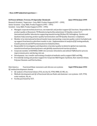--Non-cGMPindustrialexperience—
GE Power&Water,Trevose, PA Specialty Chemicals June1993to June1999
Research Scientist / Supervisor– Corp. R&D, ProductSupport(1997 – 1999)
Senior Scientist– Corp. R&D, ProductSupport (1995 – 1997)
Scientist– Corp. R&D, ProductSupport (1993 – 1995)
 Managed corporatetechnicalservices, raw materials and product support QC functions. Responsible for
productquality at Beaumont, TX Manufacturing facility andprimary US Quality contactfor3
international satellite laboratories supporting manufacturing (WidnesUK, Helsingborg Sweden and
Qualiano Italy) assuring product quality harmonization and ISO Quality Assurance compliance.
 Member of an internationaltechnicaltransferteam representing corporatequality control.Includedscale
up support frombenchto pilotthen transfer to site. Implementationof analytical/QCtestingmethods,
transferprotocolsand SOP harmonizationforGlobalfacilities.
 Responsible forinvestigation and disposition of productquality incidentsforglobal raw materials,
manufacturedand purchasedpolymers and globally manufacturedreaction products.
 Corporate member of ISO9000/14000 role out team; Schooledin and utilized TQM/leanfor process
improvements prior and during role out.
 Development, use, transfer and training of analyticalmethods used to support R&D and Mfg.
 ProvidedQC testing and productsupport for Corporate R&DOrganic Synthesis, Raw material release,
PolymerChemists and Pilotfacilities.
Huls America FunctionalSilane monomers and siliconecure systems Sept1990to June1993
QC method development chemist
 QC analysis of functional silanes (TCS, etc) by GC, FTIR, NMR, GC-MS, etc.
 Methods development and QC of functional silicone fluids and elastomer cure systems- GCP, FTIR,
water analysis, AA, etc.
 Facility purchased by UCT.
 