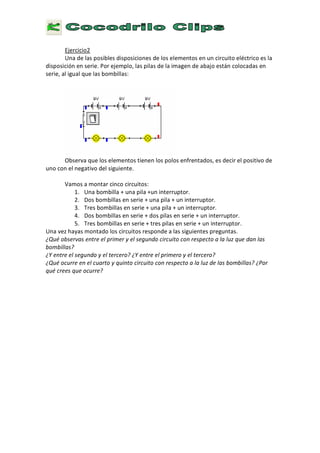 E
j e r c i c i o 2
U n a d e l a s p o s i b l e s d i s p o s i c i o n e s d e l o s e l e m e n t o s e n u n c i r c u i t o e l é c t r i c o e s l a
d i s p o s i c i ó n e n s e r i e . P o r e j e m p l o , l a s p i l a s d e l a i m a g e n d e a b a j o e s t á n c o l o c a d a s e n
s e r i e , a l i g u a l q u e l a s b o m b i l l a s :
O
O
b s e r v a q u e l o s e l e m e n t o s t i e n e n l o s p o l o s e n f r e n t a d o s , e s d e c i r e l p o s i t i v o d e
u n o c o n e l n e g a t i v o d e l s i g u i e n t e .
V a m o s a m o n t a r c i n c o c i r c u i t o s :
1 . U n a b o m b i l l a + u n a p i l a + u n i n t e r r u p t o r .
2 .
D
o s b o m b i l l a s e n s e r i e + u n a p i l a + u n i n t e r r u p t o r .
3
.
T
r e s b o m b i l l a s e n s e r i e + u n a p i l a + u n i n t e r r u p t o r .
4 .
D
o s b o m b i l l a s e n s e r i e + d o s p i l a s e n s e r i e + u n i n t e r r u p t o r .
5 .
T
r e s b o m b i l l a s e n s e r i e + t r e s p i l a s e n s e r i e + u n i n t e r r u p t o r .
U n a v e z h a
y
a s m o n t a d o l o s c i r c u i t o s r e s p o n d e a l a s s i g u i e n t e s p r e g u n t a s .
¿ Q u é o b s e r v a s e n t r e e l p r i m e r y e l s e g u n d o c i r c u i t o c o n r e s p e c t o a l a l u z q u e d a n l a s
b o m b i l l a s ?
¿ Y e n t r e e l s e g u n d o y e l t e r c e r o ? ¿ Y e n t r e e l p r i m e r o y e l t e r c e r o ?
¿ Q u é o c u r r e e n e l c u a r t o y q u i n t o c i r c u i t o c o n r e s p e c t o a l a l u z d e l a s b o m b i l l a s ? ¿ P o r
q u é c r e e s q u e o c u r r e ?
 