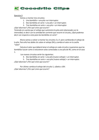 E
j e r c i c i o
3
V a m o s a m o n t a r t r e s c i r c u i t o s :
1 . U n a b o m b i l l a + u n a p i l a + u n i n t e r r u p t o r .
2 .
D
o s b o m b i l l a s e n s e r i e + u n a p i l a + u n i n t e r r u p t o r .
3
.
T
r e s b o m b i l l a s e n s e r i e + u n a p i l a + u n i n t e r r u p t o r .
¿ Q u é o b s e r v a s ? ¿ P o r q u é c r e e s q u e o c u r r e ?
T
e n i e n d o e n c u e n t a q u e e l v o l t a j e q u e s u m i n i s t r a l a p i l a e s t á r e l a c i o n a d o c o n l a
i n t e n s i d a d , e s d e c i r c o n l a c a n t i d a d d e c o r r i e n t e q u e r e c o r r e e l c i r c u i t o , ¿ Q u é p o d e m o s
d e c i r c o n r e s p e c t o a e s t o p a r a l a s b o m b i l l a s e n s e r i e ?
A h o r a v a m o s a v o l v e r a m o n t a r l o s c i r c u i t o s 2
y
3
p e r o c a m b i a n d o e l v o l t a j e d e
l a p i l a . P a r a e l l o h a z d o b l e c l i c s o b r e e l v o l t a j e ( 9 V )
y
c a m b i a e l v a l o r e n l a c a s i l l a
“
v a l o r ” .
C
a l c u l a e l v a l o r q u e d e b e r á t e n e r e l v o l t a j e e n c a d a c i r c u i t o s i q u e r e m o s q u e l a s
b o m b i l l a s l u z c a n c o m o s i e s t u v i e r a n s o l a s c o n e c t a d a s a u n a p i l a d e 9 V , c o m o e n e l c a s o
1 .
L o s n u e v o s c i r c u i t o s s e r á n l o s s i g u i e n t e s :
4 .
D
o s b o m b i l l a s e n s e r i e + u n a p i l a ( n u e v o v o l t a j e ) + u n i n t e r r u p t o r .
5 .
T
r e s b o m b i l l a s e n s e r i e + u n a p i l a ( n u e v o v o l t a j e ) + u n i n t e r r u p t o r .
¿ Q u é o b s e r v a s ? ¿ P o r q u é c r e e s q u e o c u r r e ?
P o r ú l t i m o c a m b i a e l v o l t a j e d e l c i r c u i t o 1 , s ú b e l o a 1 0 V .
¿ Q u é o b s e r v a s ? ¿ P o r q u é c r e e s q u e o c u r r e ?
 