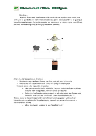 E
j e r c i c i o 4
A d e m á s d e e n s e r i e l o s e l e m e n t o s d e u n c i r c u i t o s e p u e d e n c o n e c t a r d e o t r a
f o r m a , e n l a q u e t o d o s l o s e l e m e n t o s c o n e c t a n s u s p o l o s p o s i t i v o s e n t r e s í a l i g u a l q u e
l o s p o l o s n e g a t i v o s e s t a f o r m a d e c o n e c t a r l o s e l e m e n t o s s e c o n o c e c o m o c o n e x i ó n e n
p a r a l e l o o b s e r v a l a f i g u r a q u e d e b a j o p a r a v e r u n e j e m p l o :
A h o r a m o n t a l o s s i g u i e n t e s c i r c u i t o s :
1 . U n c i r c u i t o c o n t r e s b o m b i l l a s e n p a r a l e l o , u n a p i l a
y
u n i n t e r r u p t o r .
2 . U n c i r c u i t o c o n t r e s b o m b i l l a s e n s e r i e , u n a p i l a
y
u n i n t e r r u p t o r .
Contesta ahora a las siguientes preguntas:
• ¿
E
n q u é c i r c u i t o l u c e n l a s b o m b i l l a s c o n m á s i n t e n s i d a d ?
¿
e n e l p r i m e r
c i r c u i t o o e n e l s e g u n d o ?
¿
P o r q u é c r e e s q u e o c u r r e ?
•
E
n t o n c e s
¿
q u é p o d e m o s d e c i r r e s p e c t o a l a i n t e n s i d a d q u e l l e g a a c a d a
b o m b i l l a e n e l c a s o d e l c i r c u i t o 1 ? ,
¿
y
e n e l c a s o d e l c i r c u i t o 2 ?
R e a l i z a a h o r a l a s i g u i e n t e o p e r a c i ó n : c o n e l i n t e r r u p t o r a p a g a d o
y
u t i l i z a n d o e l
c o c o d r i l o q u i t a u n a b o m b i l l a d e c a d a c i r c u i t o , d e s p u é s e n c i e n d e e l i n t e r r u p t o r
y
o b s e r v a l o q u e o c u r r e .
• ¿ Q
u é c o n c l u s i ó n s a c a s d e l o q u e h a s o b s e r v a d o ?
 