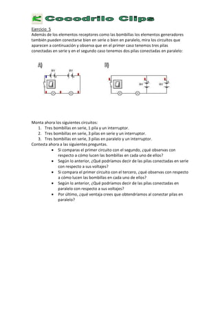 E
j e r c i c i o 5
A d e m á s d e l o s e l e m e n t o s r e c e p t o r e s c o m o l a s b o m b i l l a s l o s e l e m e n t o s g e n e r a d o r e s
t a m b i é n p u e d e n c o n e c t a r s e b i e n e n s e r i e o b i e n e n p a r a l e l o , m i r a l o s c i r c u i t o s q u e
a p a r e c e n a c o n t i n u a c i ó n
y
o b s e r v a q u e e n e l p r i m e r c a s o t e n e m o s t r e s p i l a s
c o n e c t a d a s e n s e r i e
y
e n e l s e g u n d o c a s o t e n e m o s d o s p i l a s c o n e c t a d a s e n p a r a l e l o :
M o n t a a h o r a l o s s i g u i e n t e s c i r c u i t o s :
1 .
T
r e s b o m b i l l a s e n s e r i e , 1 p i l a
y
u n i n t e r r u p t o r .
2 .
T
r e s b o m b i l l a s e n s e r i e ,
3
p i l a s e n s e r i e
y
u n i n t e r r u p t o r .
3
.
T
r e s b o m b i l l a s e n s e r i e ,
3
p i l a s e n p a r a l e l o
y
u n i n t e r r u p t o r .
C
o n t e s t a a h o r a a l a s s i g u i e n t e s p r e g u n t a s .
• S
i c o m p a r a s e l p r i m e r c i r c u i t o c o n e l s e g u n d o ,
¿
q u é o b s e r v a s c o n
r e s p e c t o a c ó m o l u c e n l a s b o m b i l l a s e n c a d a u n o d e e l l o s ?
• S
e g ú n l o a n t e r i o r ,
¿ Q
u é p o d r í a m o s d e c i r d e l a s p i l a s c o n e c t a d a s e n s e r i e
c o n r e s p e c t o a s u s v o l t a j e s ?
• S
i c o m p a r a e l p r i m e r c i r c u i t o c o n e l t e r c e r o ,
¿
q u é o b s e r v a s c o n r e s p e c t o
a c ó m o l u c e n l a s b o m b i l l a s e n c a d a u n o d e e l l o s ?
• S
e g ú n l o a n t e r i o r ,
¿ Q
u é p o d r í a m o s d e c i r d e l a s p i l a s c o n e c t a d a s e n
p a r a l e l o c o n r e s p e c t o a s u s v o l t a j e s ?
•
P o r ú l t i m o ,
¿
q u é v e n t a j a c r e e s q u e o b t e n d r í a m o s a l c o n e c t a r p i l a s e n
p a r a l e l o ?
 
