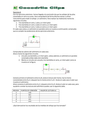 E
j e r c i c i o 6
C o n l o s e j e r c i c i o s a n t e r i o r e s h e m o s l l e g a d o a l a c o n c l u s i ó n d e q u e l o s v o l t a j e s d e l a s p i l a s
c o n e c t a d a s e n s e r i e s e s u m a n . P a r a c o m p r o b a r l o d e f o r m a e f e c t i v a v a m o s a u t i l i z a r
i n s t r u m e n t o p a r a m e d i r e l v o l t a j e : u n v o l t í m e t r o . P a r a r e a l i z a r l a s m e d i c i o n e s m o n t a l o s
s i g u i e n t e s c i r c u i t o s :
1 .
T
r e s b o m b i l l a s e n s e r i e , 1 p i l a y u n i n t e r r u p t o r .
2 .
T
r e s b o m b i l l a s e n s e r i e , 2 p i l a s e n s e r i e y u n i n t e r r u p t o r .
3 .
T
r e s b o m b i l l a s e n s e r i e , 2 p i l a s e n s e r i e y u n i n t e r r u p t o r .
E
n c a d a c a s o c o l o c a u n v o l t í m e t r o e n p a r a l e l o c o m o s e m u e s t r a a c o n t i n u a c i ó n , c o m p r u e b a
q u e s e c u m p l e n l a s p r e d i c c i o n e s d e l o s e j e r c i c i o s a n t e r i o r e s .
C o m p r u e b a l o s v a l o r e s d e l v o l t í m e t r o e n c a d a c a s o .
A
h o r a m o n t a l o s s i g u i e n t e s c i r c u i t o s
1 .
U
n a p i l a u n a b o m b i l l a y u n i n t e r r u p t o r , c o l o c a a d e m á s u n v o l t í m e t r o e n p a r a l e l o
c o n e c t a d o a m b o s l a d o s d e l a b o m b i l l a .
2 .
M
o n t a u n c i r c u i t o c o n u n a p i l a , t r e s b o m b i l l a s e n s e r i e , u n i n t e r r u p t o r c o m o s e
m u e s t r a e n l a f i g u r a :
C o n e c t a p r i m e r o e l v o l t í m e t r o e n t r e
A
y B , a n o t a l a l e c t u r a d e l m i s m o , h a z l o m i s m o
c o n e c t á n d o l o e n t r e B y C , d e s p u é s h a z l o m i s m o e n t r e C y D .
A
n o t a e n c a d a c a s o e l v a l o r q u e
m u e s t r a e l v o l t í m e t r o .
A
h o r a c o n e c t a e l v o l t í m e t r o e n t r e
A
y C , d e s p u é s e n t r e
A
y D .
A
n o t a e l v a l o r e n c a d a c a s o , p a r a
a y u d a r t e a a n o t a r l a s l e c t u r a s d e l v o l t í m e t r o p u e d e s u s a r l a s i g u i e n t e t a b l a :
M
E
D I D
A
P
U N T O S
D
E
C
O N
E X
I Ó
N V
A L
O R
D
E L E
C
T U R
A (
v )
1
A -
B
2 B
-
C
3 C
-
D
4 A -
C
5 A -
D
¿ Q
u é d e m u e s t r a n l o s r e s u l t a d o s d e l a s m e d i d a s d e v o l t a j e q u e h a s t o m a d o ?
 