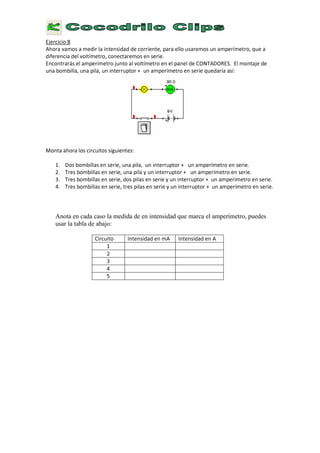 E
j e r c i c i o 8
A
h o r a v a m o s a m e d i r l a i n t e n s i d a d d e c o r r i e n t e , p a r a e l l o u s a r e m o s u n a m p e r í m e t r o , q u e a
d i f e r e n c i a d e l v o l t í m e t r o , c o n e c t a r e m o s e n s e r i e .
E
n c o n t r a r á s e l a m p e r í m e t r o j u n t o a l v o l t í m e t r o e n e l p a n e l d e C
O N T
A
D
O R
E
S
.
E
l m o n t a j e d e
u n a b o m b i l l a , u n a p i l a , u n i n t e r r u p t o r + u n a m p e r í m e t r o e n s e r i e q u e d a r í a a s í :
M
o n t a a h o r a l o s c i r c u i t o s s i g u i e n t e s :
1 . D o s b o m b i l l a s e n s e r i e , u n a p i l a , u n i n t e r r u p t o r + u n a m p e r í m e t r o e n s e r i e .
2 .
T
r e s b o m b i l l a s e n s e r i e , u n a p i l a y u n i n t e r r u p t o r + u n a m p e r í m e t r o e n s e r i e .
3 .
T
r e s b o m b i l l a s e n s e r i e , d o s p i l a s e n s e r i e y u n i n t e r r u p t o r + u n a m p e r í m e t r o e n s e r i e .
4
.
T
r e s b o m b i l l a s e n s e r i e , t r e s p i l a s e n s e r i e y u n i n t e r r u p t o r + u n a m p e r í m e t r o e n s e r i e .
Anota en cada caso la medida de en intensidad que marca el amperímetro, puedes
usar la tabla de abajo:
C i r c u i t o I n t e n s i d a d e n m
A
I n t e n s i d a d e n
A
1
2
3
4
5
 