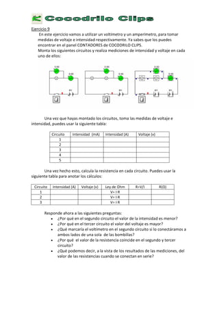 E
j e r c i c i o 9
E
n e s t e e j e r c i c i o v a m o s a u t i l i z a r u n v o l t í m e t r o
y
u n a m p e r í m e t r o , p a r a t o m a r
m e d i d a s d e v o l t a j e e i n t e n s i d a d r e s p e c t i v a m e n t e . Y a s a b e s q u e l o s p u e d e s
e n c o n t r a r e n e l p a n e l
C O N
T
A
D
O
R
E
S
d e
C O C O
D
R I L
O C
L I P
S
.
M o n t a l o s s i g u i e n t e s c i r c u i t o s
y
r e a l i z a m e d i c i o n e s d e i n t e n s i d a d
y
v o l t a j e e n c a d a
u n o d e e l l o s :
U n a v e z q u e h a
y
a s m o n t a d o l o s c i r c u i t o s , t o m a l a s m e d i d a s d e v o l t a j e e
i n t e n s i d a d , p u e d e s u s a r l a s i g u i e n t e t a b l a :
C i r c u i t o I n t e n s i d a d
(
m
A
) I n t e n s i d a d
( A
)
V
o l t a j e
(
v )
1
2
3
4
5
U n a v e z h e c h o e s t o , c a l c u l a l a r e s i s t e n c i a e n c a d a c i r c u i t o . P u e d e s u s a r l a
s i g u i e n t e t a b l a p a r a a n o t a r l o s c á l c u l o s :
C i r c u i t o I n t e n s i d a d
( A
)
V
o l t a j e
(
v )
L
e y d e
O
h m
R = V /
I
R
( Ω
)
1
V =
I ∙
R
2
V =
I ∙
R
3
V =
I ∙
R
R e s p o n d e a h o r a a l a s s i g u i e n t e s p r e g u n t a s :
• ¿
P o r q u é e n e l s e g u n d o c i r c u i t o e l v a l o r d e l a i n t e n s i d a d e s m e n o r ?
• ¿
P o r q u é e n e l t e r c e r c i r c u i t o e l v a l o r d e l v o l t a j e e s m a
y
o r ?
• ¿ Q
u é m a r c a r í a e l v o l t í m e t r o e n e l s e g u n d o c i r c u i t o s i l o c o n e c t á r a m o s a
a m b o s l a d o s d e u n a s o l a d e l a s b o m b i l l a s ?
• ¿
P o r q u é e l v a l o r d e l a r e s i s t e n c i a c o i n c i d e e n e l s e g u n d o
y
t e r c e r
c i r c u i t o ?
• ¿ Q
u é p o d e m o s d e c i r , a l a v i s t a d e l o s r e s u l t a d o s d e l a s m e d i c i o n e s , d e l
v a l o r d e l a s r e s i s t e n c i a s c u a n d o s e c o n e c t a n e n s e r i e ?
 