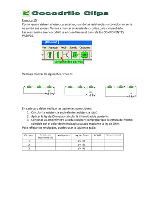 E
j e r c i c i o 1 0
C
o m o h e m o s v i s t o e n e l e j e r c i c i o a n t e r i o r , c u a n d o l a s r e s i s t e n c i a s s e c o n e c t a n e n s e r i e
s e s u m a n s u s v a l o r e s . V a m o s a m o n t a r u n a s e r i e d e c i r c u i t o s p a r a c o m p r o b a r l o .
L a s r e s i s t e n c i a s e n e l c o c o d r i l o s e e n c u e n t r a n e n e l p a n e l d e l o s
C O
M P
O N
E
N
T
E
S
P A
S
I V
O
S
.
V a m o s a m o n t a r l o s s i g u i e n t e s c i r c u i t o s :
E
n c a d a c a s o d e b e s r e a l i z a r l a s s i g u i e n t e s o p e r a c i o n e s :
1 .
C
a l c u l a r l a r e s i s t e n c i a e q u i v a l e n t e ( r e s i s t e n c i a t o t a l )
2 . A p l i c a r l a l e
y
d e
O
h m p a r a c a l c u l a r l a i n t e n s i d a d d e c o r r i e n t e .
3
.
C
o n e c t a r u n a m p e r í m e t r o a c a d a c i r c u i t o
y
c o m p r o b a r q u e l a l e c t u r a d e l m i s m o
c o i n c i d e c o n e l v a l o r d e i n t e n s i d a d c a l c u l a d o m e d i a n t e l a l e
y
d e
O
h m .
P a r a r e f l e j a r l o s r e s u l t a d o s , p u e d e s u s a r l a s i g u i e n t e t a b l a :
C i r c u i t o R e s i s t e n c i a
e q u i v a l e n t e ( Ω )
V
o l t a j e
(
v )
L
e y d e
O
h m I
= V / R I
( a m p e r í m e t r o )
1
V =
I ∙
R
2
V =
I ∙
R
3
V =
I ∙
R
 