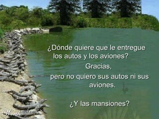 ¿ Dónde quiere que le entregue los autos y los aviones? Gracias,  pero no quiero sus autos ni sus aviones. ¿Y las mansiones? 