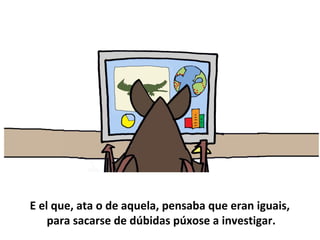 E el que, ata o de aquela, pensaba que eran iguais,
para sacarse de dúbidas púxose a investigar.
 