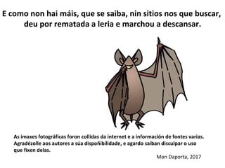 As imaxes fotográficas foron collidas da internet e a información de fontes varias.
Agradézolle aos autores a súa dispoñibilidade, e agardo saiban disculpar o uso
que fixen delas.
Mon Daporta, 2017
E como non hai máis, que se saiba, nin sitios nos que buscar,
deu por rematada a leria e marchou a descansar.
 