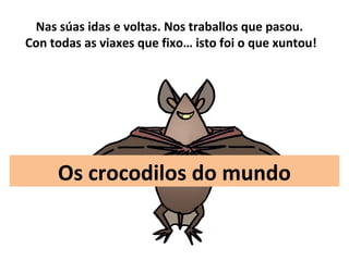 Os crocodilos do mundo
Nas súas idas e voltas. Nos traballos que pasou.
Con todas as viaxes que fixo… isto foi o que xuntou!
 