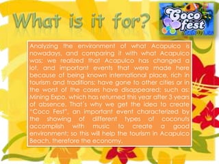 Analyzing the environment of what Acapulco is
nowadays, and comparing it with what Acapulco
was; we realized that Acapulco has changed a
lot, and important events that were made here
because of being known international place, rich in
tourism and traditions; have gone to other cities or in
the worst of the cases have disappeared; such as:
Mining Expo, which has returned this year after 3 years
of absence. That´s why we get the idea to create
“Coco Fest”, an important event characterized by
the showing of different types of coconuts
accomplish with music to create a good
environment; so this will help the tourism in Acapulco
Beach, therefore the economy.
 