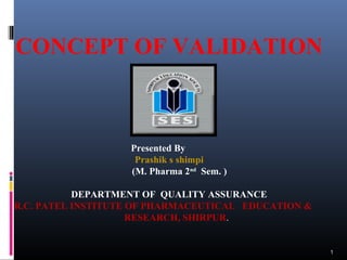 1
CONCEPT OF VALIDATION
Presented By
Prashik s shimpi
(M. Pharma 2nd
Sem. )
DEPARTMENT OF QUALITY ASSURANCE
R.C. PATEL INSTITUTE OF PHARMACEUTICAL EDUCATION &
RESEARCH, SHIRPUR.
 