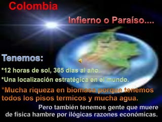 Colombia Infierno o Paraíso.... Tenemos: *12 horas de sol, 365 días al año.. *Unalocalizaciónestratégica en el mundo. *Muchariqueza en biomasaporquetenemostodos los pisostermicos y muchaagua. Perotambiéntenemosgentequemuere de físicahambreporilógicasrazoneseconómicas. 