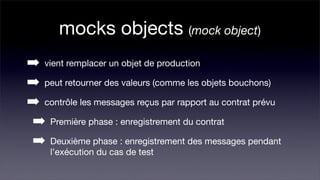 mocks objects (mock object)
➡ vient remplacer un objet de production
➡ peut retourner des valeurs (comme les objets bouchons)
➡ contrôle les messages reçus par rapport au contrat prévu
➡ Première phase : enregistrement du contrat
➡ Deuxième phase : enregistrement des messages pendant
     l’exécution du cas de test
 
