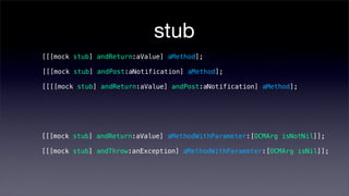 stub
[[[mock stub] andReturn:aValue] aMethod];

[[[mock stub] andPost:aNotification] aMethod];

[[[[mock stub] andReturn:aValue] andPost:aNotification] aMethod];




[[[mock stub] andReturn:aValue] aMethodWithParameter:[OCMArg isNotNil]];

[[[mock stub] andThrow:anException] aMethodWithParameter:[OCMArg isNil]];
 