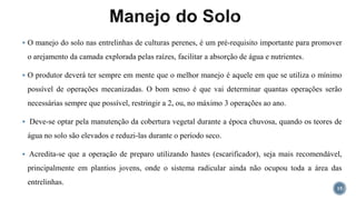  O manejo do solo nas entrelinhas de culturas perenes, é um pré-requisito importante para promover
o arejamento da camada explorada pelas raízes, facilitar a absorção de água e nutrientes.
 O produtor deverá ter sempre em mente que o melhor manejo é aquele em que se utiliza o mínimo
possível de operações mecanizadas. O bom senso é que vai determinar quantas operações serão
necessárias sempre que possível, restringir a 2, ou, no máximo 3 operações ao ano.
 Deve-se optar pela manutenção da cobertura vegetal durante a época chuvosa, quando os teores de
água no solo são elevados e reduzi-las durante o período seco.
 Acredita-se que a operação de preparo utilizando hastes (escarificador), seja mais recomendável,
principalmente em plantios jovens, onde o sistema radicular ainda não ocupou toda a área das
entrelinhas.
15
 