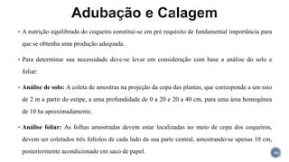  A nutrição equilibrada do coqueiro constitui-se em pré requisito de fundamental importância para
que se obtenha uma produção adequada.
 Para determinar sua necessidade deve-se levar em consideração com base a análise do solo e
foliar:
 Análise de solo: A coleta de amostras na projeção da copa das plantas, que corresponde a um raio
de 2 m a partir do estipe, a uma profundidade de 0 a 20 e 20 a 40 cm, para uma área homogênea
de 10 ha aproximadamente.
 Análise foliar: As folhas amostradas devem estar localizadas no meio de copa dos coqueiros,
devem ser coletados três folíolos de cada lado da sua parte central, amostrando-se apenas 10 cm,
posteriormente acondicionado em saco de papel. 16
 