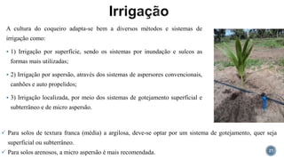 A cultura do coqueiro adapta-se bem a diversos métodos e sistemas de
irrigação como:
 1) Irrigação por superfície, sendo os sistemas por inundação e sulcos as
formas mais utilizadas;
 2) Irrigação por aspersão, através dos sistemas de aspersores convencionais,
canhões e auto propelidos;
 3) Irrigação localizada, por meio dos sistemas de gotejamento superficial e
subterrâneo e de micro aspersão.
27
 Para solos de textura franca (média) a argilosa, deve-se optar por um sistema de gotejamento, quer seja
superficial ou subterrâneo.
 Para solos arenosos, a micro aspersão é mais recomendada.
 
