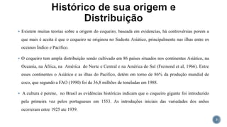  Existem muitas teorias sobre a origem do coqueiro, baseada em evidencias, há controvérsias porem a
que mais é aceita é que o coqueiro se originou no Sudeste Asiático, principalmente nas ilhas entre os
oceanos Índico e Pacífico.
 O coqueiro tem ampla distribuição sendo cultivado em 86 países situados nos continentes Asiático, na
Oceania, na África, na América do Norte e Central e na América do Sul (Fremond et al, 1966). Entre
esses continentes o Asiático e as ilhas do Pacífico, detém em torno de 86% da produção mundial de
coco, que segundo a FAO (1990) foi de 36,8 milhões de toneladas em 1988.
 A cultura é perene, no Brasil as evidências históricas indicam que o coqueiro gigante foi introduzido
pela primeira vez pelos portugueses em 1553. As introduções iniciais das variedades dos anões
ocorreram entre 1925 ate 1939.
3
 