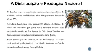  No Brasil, o coqueiro era cultivado predominantemente no litoral do
Nordeste, local de sua introdução pelos portugueses nos meados do
século XVI.
 A produção brasileira de coco, que em 2001 chegou a 1,3 bilhões de
frutos, está distribuída por quase todo o território nacional, com
exceção dos estados do Rio Grande do Sul e Santa Catarina, em
função das suas limitações climáticas durante parte do ano.
 Nesse mesmo período verificou-se um deslocamento das áreas
tradicionais de produção de coco em direção às demais regiões do
país, principalmente para o Norte e Sudeste.
4
 