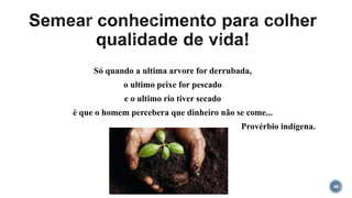 48
Só quando a ultima arvore for derrubada,
o ultimo peixe for pescado
e o ultimo rio tiver secado
é que o homem percebera que dinheiro não se come...
Provérbio indígena.
 