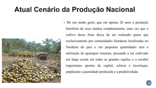  De um modo geral, que em apenas 20 anos a produção
brasileira de coco mudou completamente, uma vez que o
cultivo desse fruto deixa de ser realizado quase que
exclusivamente por comunidades litorâneas localizadas no
Nordeste do país e em pequenas quantidades sem a
utilização de quaisquer insumos, passando a ser cultivado
em larga escala em todas as grandes regiões e a receber
importantes aportes de capital, ciência e tecnologia,
ampliando a quantidade produzida e a produtividade.
6
 