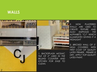 WALLS
2. NON PLASTERED
WALLS ARE USED TO
CREATE TEXTURE AND
ALSO EMPHASIS THE
ALPHABETS “CJ” WHICH
ILLUMINATES GIVING IT A
HIGHLIGHT
3. BRICKED WALL OF 5’
HIGH COVERED WITH
FIRST COAT OF QUALITY
LATEX PRIMER.  PRIMER IS
DRY, APPLY TOP-QUALITY
LATEX PAINT.
 
1
2
3
1. BACKSPLASH MOSAIC
TILE OF 2” USED IN THE
BILLING COUNTER AND
KITCHEN FOR EASE TO
CLEAN.
 
 