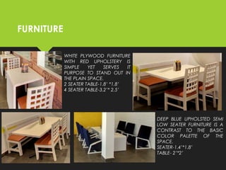FURNITURE
WHITE PLYWOOD FURNITURE
WITH RED UPHOLSTERY IS
SIMPLE YET SERVES IT
PURPOSE TO STAND OUT IN
THE PLAIN SPACE.
2 SEATER TABLE-1.8’ *1.8’
4 SEATER TABLE-3.2’* 2.5’
DEEP BLUE UPHOLSTED SEMI
LOW SEATER FURNITURE IS A
CONTRAST TO THE BASIC
COLOR PALETTE OF THE
SPACE.
SEATER-1.4’*1.8’
TABLE- 2’*2’
 