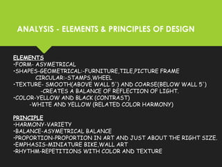 ANALYSIS - ELEMENTS & PRINCIPLES OF DESIGN
ELEMENTS
•FORM- ASYMETRICAL
•SHAPES-GEOMETRICAL:-FURNITURE,TILE,PICTURE FRAME
CIRCULAR:-STAMPS,WHEEL
•TEXTURE- SMOOTH(ABOVE WALL 5') AND COARSE(BELOW WALL 5')
-CREATES A BALANCE OF REFLECTION OF LIGHT.
•COLOR-YELLOW AND BLACK (CONTRAST)
-WHITE AND YELLOW (RELATED COLOR HARMONY)
PRINCIPLE
•HARMONY-VARIETY
•BALANCE-ASYMETRICAL BALANCE
•PROPORTION-PROPORTION IN ART AND JUST ABOUT THE RIGHT SIZE.
•EMPHASIS-MINIATURE BIKE,WALL ART
•RHYTHM-REPETITIONS WITH COLOR AND TEXTURE
 