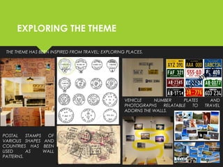 EXPLORING THE THEME
THE THEME HAS BEEN INSPIRED FROM TRAVEL; EXPLORING PLACES.
POSTAL STAMPS OF
VARIOUS SHAPES AND
COUNTRIES HAS BEEN
USED AS WALL
PATTERNS.
VEHICLE NUMBER PLATES AND
PHOTOGRAPHS RELATABLE TO TRAVEL
ADORNS THE WALLS.
 