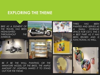 EXPLORING THE THEME
BIKE AS A ELEMENT OF
THE TRAVEL HAS BEEN
HIGHLIGHTED
THROUGHOUT THE
INTERIOR.
BE IT BE THE WALL PAINTING OR THE
MINIATURE MODEL OF THE BIKES, THE AMPLE
AMOUNT OF LIGHTING MAKES IT TO STAND
OUT FOR THE THEME.
TYRES HAS BEEN
PAINTED AND SERVES AS
A SMALL STORAGE
SPACE FOR CD’S. THIS S
A BEST PART AS IT HAS
BEEN REUSED AND IS
FUNCTIONAL AS WELL.
 