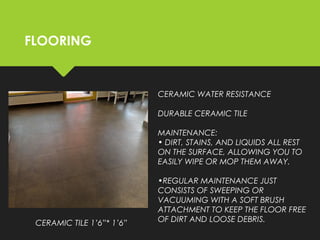 FLOORING
CERAMIC TILE 1’6”* 1’6”
CERAMIC WATER RESISTANCE
DURABLE CERAMIC TILE
MAINTENANCE: 
• DIRT, STAINS, AND LIQUIDS ALL REST
ON THE SURFACE, ALLOWING YOU TO
EASILY WIPE OR MOP THEM AWAY.
•REGULAR MAINTENANCE JUST
CONSISTS OF SWEEPING OR
VACUUMING WITH A SOFT BRUSH
ATTACHMENT TO KEEP THE FLOOR FREE
OF DIRT AND LOOSE DEBRIS.
 