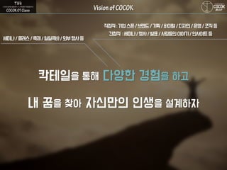 칵테일을 통해 다양한 경험을 하고
내 꿈을 찾아 자신만의 인생을 설계하자
세미나/클래스/축제/일일콕바/외부행사등
직접적:기업스폰/브랜드/기획/바이럴/디자인/운영/조직등
간접적 :세미나/행사/발표/사람들의이야기/인사이트등
 