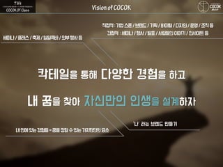 칵테일을 통해 다양한 경험을 하고
내 꿈을 찾아 자신만의 인생을 설계하자
세미나/클래스/축제/일일콕바/외부행사등
직접적:기업스폰/브랜드/기획/바이럴/디자인/운영/조직등
간접적 :세미나/행사/발표/사람들의이야기/인사이트등
내안에있는경험들=꿈을정할수있는가치판단의요소
‘나’ 라는 브랜드 만들기
 