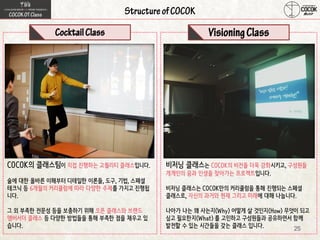 25
COCOK의 클래스팀이 직접 진행하는 고퀄리티 클래스입니다.
술에 대한 올바른 이해부터 디테일한 이론들, 도구, 기법, 스페셜
테크닉 등 6개월의 커리큘럼에 따라 다양한 주제를 가지고 진행됩
니다.
그 외 부족한 전문성 등을 보충하기 위해 오픈 클래스와 브랜드
앰버서더 클래스 등 다양한 방법들을 통해 부족한 점을 채우고 있
습니다.
비저닝 클래스는 COCOK의 비전을 더욱 강화시키고, 구성원들
개개인의 꿈과 인생을 찾아가는 프로젝트입니다.
비저닝 클래스는 COCOK만의 커리큘럼을 통해 진행되는 스페셜
클래스로, 자신의 과거와 현재 그리고 미래에 대해 나눕니다.
나아가 나는 왜 사는지(Why) 어떻게 살 것인지(How) 무엇이 되고
싶고 필요한지(What) 를 고민하고 구성원들과 공유하면서 함께
발전할 수 있는 시간들을 갖는 클래스 입니다.
 
