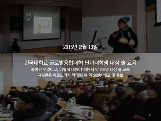 2015년 2월 13일
건국대학교 글로벌융합대학 단과대학생 대상 술 교육
술이란 무엇이고, 어떻게 대해야 하는지 약 200명 대상 술 교육
지원받은 페르노리카 칵테일 북 약 200부 배포 및 홍보
43
 