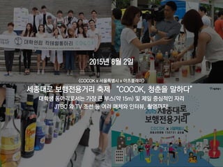63
2015년 8월 2일
<COCOK x 서울특별시 x 아츠플레이>
세종대로 보행전용거리 축제 “COCOK, 청춘을 말하다”
대학생 동아리로서는 가장 큰 부스(약 15m) 및 제일 중심적인 자리
JTBC 와 TV 조선 등 여러 매체와 인터뷰, 촬영까지!
 