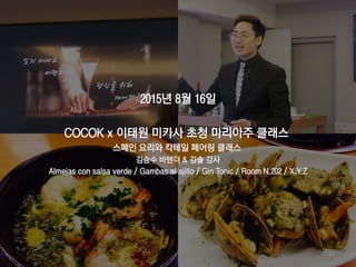 2015년 8월 16일
COCOK x 이태원 미카사 초청 마리아주 클래스
스페인 요리와 칵테일 페어링 클래스
김승수 바텐더 & 김솔 강사
Almejas con salsa verde / Gambas al ajillo / Gin Tonic / Room N.202 / X.Y.Z
64
 