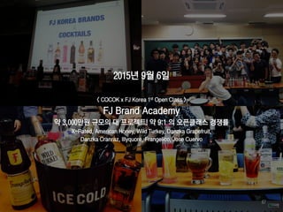 2015년 9월 6일
< COCOK x FJ Korea 1st Open Class >
FJ Brand Academy
약 3,000만원 규모의 대 프로젝트! 약 9:1 의 오픈클래스 경쟁률
X-Rated, American Honey, Wild Turkey, Danzka Grapefruit,
Danzka Cranraz, Illyquore, Frangelico, Jose Cuervo
67
 