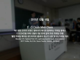 2015년 12월 18일
5’O Clock MixIt Class
에드링턴 코리아 브랜드 앰버서더 에디와 함께하는 칵테일 클래스
COCOK만을 위해 12월과 1월 2번에 걸쳐 무료 칵테일 진행!
웰컴 칵테일 페어링 샌드위치와 3종류의 위스키 시음 및 6개 칵테일 제조
Macallan 12Y, Highland Park 12Y, Laphroaig Quarter Cask, Snow Leopard
SKYY Vodka, No.3 Gin, Sauza Tequila, Galiano, Jim Beam
80
 