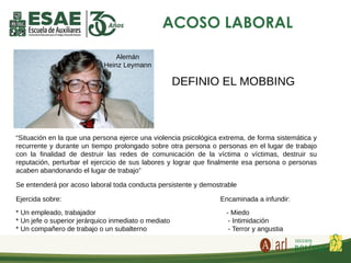 ACOSO LABORAL
“Situación en la que una persona ejerce una violencia psicológica extrema, de forma sistemática y
recurrente y durante un tiempo prolongado sobre otra persona o personas en el lugar de trabajo
con la finalidad de destruir las redes de comunicación de la víctima o víctimas, destruir su
reputación, perturbar el ejercicio de sus labores y lograr que finalmente esa persona o personas
acaben abandonando el lugar de trabajo”
Se entenderá por acoso laboral toda conducta persistente y demostrable
Ejercida sobre: Encaminada a infundir:
* Un empleado, trabajador - Miedo
* Un jefe o superior jerárquico inmediato o mediato - Intimidación
* Un compañero de trabajo o un subalterno - Terror y angustia
Alemán
Heinz Leymann
DEFINIO EL MOBBING
 