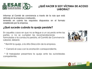 ¿QUÉ HACER SI SOY VÍCTIMA DE ACOSO
LABORAL?
Informar al Comité de convivencia a través de la ruta que está
definida en la empresa o institución,
teniendo en cuenta los requisitos dispuestos en el formato
establecido por la empresa.
¿Qué sucede cuándo la queja persiste?
En aquellos casos en que no se llegue a un acuerdo entre las
partes, o no se cumplan las recomendaciones
formuladas o la conducta persista, el Comité de Convivencia
Laboral, deberá:
* Remitir la queja, a la Alta Dirección de la empresa.
* Cerrará el caso con la anotación correspondiente.
* El trabajador presentara la queja ante las autoridades
competentes.
 