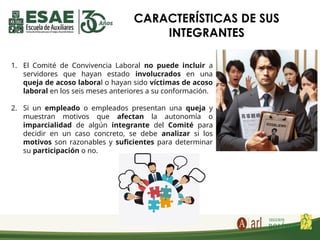 1. El Comité de Convivencia Laboral no puede incluir a
servidores que hayan estado involucrados en una
queja de acoso laboral o hayan sido víctimas de acoso
laboral en los seis meses anteriores a su conformación.
2. Si un empleado o empleados presentan una queja y
muestran motivos que afectan la autonomía o
imparcialidad de algún integrante del Comité para
decidir en un caso concreto, se debe analizar si los
motivos son razonables y suficientes para determinar
su participación o no.
CARACTERÍSTICAS DE SUS
INTEGRANTES
 
