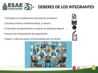 DEBERES DE LOS INTEGRANTES
1.Participar en la elaboración del informe trimestral .
2.Guardar estricta confidencialidad y reserva.
3.Contribuir proactivamente a mejorar el ambiente laboral .
4.Asumir los compromisos de capacitación .
5.Llevar a cabo las tareas encomendadas por el Comité.
 