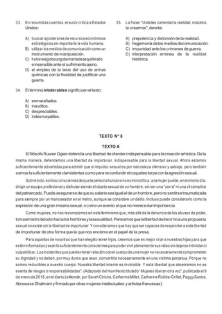 12
33. En resumidas cuentas, elautor critica a Estados
Unidos:
A) buscar apoderarsede recursoseconómicos
estratégicos sin importarle la vida humana.
B) utilizar los medios de comunicacióncomo un
instrumento demanipulación.
C) haberelegidoaungobernantedesequilibrado
einsensible ante el sufrimientoajeno.
D) el empleo de la tesis del uso de armas
químicas con la finalidad de justificar una
guerra.
34. Eltérminointolerablessignificaeneltexto:
A) enmarañados
B) inauditos.
C) despreciables.
D) indesmayables.
35. La frase:"Ustedes comentanla realidad,nosotros
la creamos",denota:
A) prepotencia y distorsiónde la realidad.
B) hegemonía delos mediosdecomunicación.
C) impunidad ante los crímenes deguerra.
D) interpretación errónea de la realidad
histórica.
TEXTO N° 8
TEXTO A
ElfilósofoRuwenOgiendefendía una libertad deofenderindispensableparalacreaciónartística.Dela
misma manera, defendemos una libertad de importunar, indispensable para la libertad sexual. Ahora estamos
suficientemente advertidas para admitir que el impulso sexual es por naturaleza ofensivo y salvaje, pero también
somos losuficientementeclarividentes comoparanoconfundirelcoqueteotorpeconlaagresiónsexual.
Sobretodo,somosconscientesdequelapersonahumananoesmonolítica:unamujerpuede,enelmismodía,
dirigir un equipo profesional y disfrutar siendo elobjeto sexual de un hombre, sin ser una “zorra” niuna vilcómplice
delpatriarcado.Puede asegurarsedequesusalarioseaigualaldeunhombre,peronosentirsetraumatizada
para siempre por un manoseador en el metro, aunque se considere un delito. Incluso puede considerarlo como la
expresión de una gran miseriasexual, ocomoun evento al que no merecedarimportancia.
Como mujeres, no nos reconocemos en este feminismo que, más allá de la denuncia de los abusos de poder,
tomaelrostrodelodiohacialos hombresylasexualidad.Pensamosquelalibertaddedecirnoaunapropuesta
sexual noexiste sin la libertadde importunar. Y consideramos que hay que ser capaces deresponder a esta libertad
de importunar de otra formaque la que nos encierra en el papel de la presa.
Para aquellas de nosotras que han elegido tener hijos, creemos que es mejor criar a nuestras hijas para que
esténinformadasyseanlosuficientementeconscientesparapodervivirplenamentesusvidassindejarseintimidarni
culpabilizar.Losincidentesquepuedentenerrelación conelcuerpodeunamujernonecesariamentecomprometen
su dignidad y no deben, por muy duros que sean, convertirla necesariamente en una víctima perpetua. Porque no
somos reducibles a nuestro cuerpo. Nuestra libertad interior es inviolable. Y esta libertad que atesoramos no es
exenta de riesgos o responsabilidades". (Adaptado delmanifiesto titulado “Mujeres liberan otra voz”, publicado el9
de enerode2018,eneldiario LeMonde, por SarahChiche, CatherineMillet, CatherineRobbe-Grillet, PeggySastre,
Abnousse Shalmani y firmadopor otras mujeres intelectuales y artistas francesas).
 